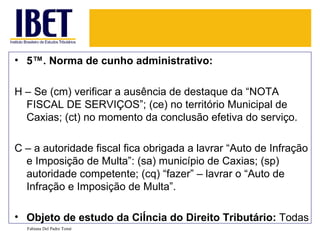 5ª. Norma de cunho administrativo: H – Se (cm) verificar a ausência de destaque da “NOTA FISCAL DE SERVIÇOS”; (ce) no território Municipal de Caxias; (ct) no momento da conclusão efetiva do serviço. C – a autoridade fiscal fica obrigada a lavrar “Auto de Infração e Imposição de Multa”: (sa) município de Caxias; (sp) autoridade competente; (cq) “fazer” – lavrar o “Auto de Infração e Imposição de Multa”.  Objeto de estudo da Ciência do Direito Tributário:  Todas Fabiana Del Padre Tomé 