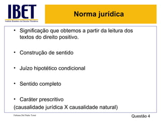Significação que obtemos a partir da leitura dos textos do direito positivo. Construção de sentido Juízo hipotético condicional Sentido completo Caráter prescritivo  (causalidade jurídica X causalidade natural) Fabiana Del Padre Tomé Questão 4 Norma jurídica 