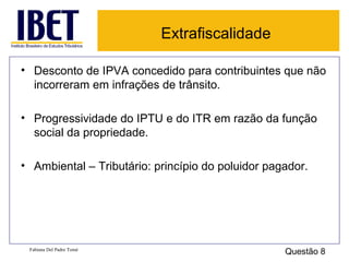 Extrafiscalidade Desconto de IPVA concedido para contribuintes que não incorreram em infrações de trânsito. Progressividade do IPTU e do ITR em razão da função social da propriedade. Ambiental – Tributário: princípio do poluidor pagador. Fabiana Del Padre Tomé Questão 8 