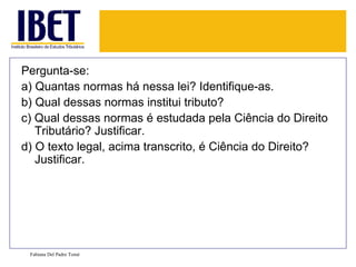 Pergunta-se: a) Quantas normas há nessa lei? Identifique-as. b) Qual dessas normas institui tributo? c) Qual dessas normas é estudada pela Ciência do Direito Tributário? Justificar. d) O texto legal, acima transcrito, é Ciência do Direito? Justificar. Fabiana Del Padre Tomé 