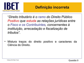 “ Direito tributário é o  ramo  do Direito Público  Positivo  que  estuda  as relações jurídicas entre o  Fisco e os Contribuintes , concernentes à instituição, arrecadação e fiscalização de tributos” . Mistura traços do direito positivo e caracteres da Ciência do Direito. Fabiana Del Padre Tomé Questão 9 Definição incorreta 