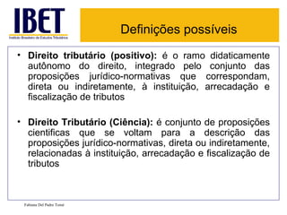 Definições possíveis Direito tributário (positivo):  é o ramo didaticamente autônomo do direito, integrado pelo conjunto das proposições jurídico-normativas que correspondam, direta ou indiretamente, à instituição, arrecadação e fiscalização de tributos  Direito Tributário (Ciência):  é conjunto de proposições cientificas que se voltam para a descrição das proposições jurídico-normativas, direta ou indiretamente, relacionadas à instituição, arrecadação e fiscalização de tributos  Fabiana Del Padre Tomé 