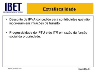 Extrafiscalidade

• Desconto de IPVA concedido para contribuintes que não
  incorreram em infrações de trânsito.

• Progressividade do IPTU e do ITR em razão da função
  social da propriedade.




 Fabiana Del Padre Tomé
                                               Questão 8
 