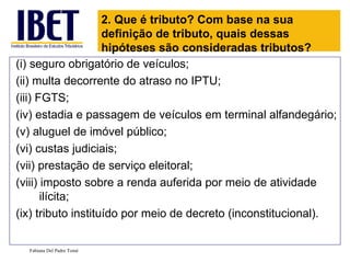 2. Que é tributo? Com base na sua
                    definição de tributo, quais dessas
                    hipóteses são consideradas tributos?
(i) seguro obrigatório de veículos;
(ii) multa decorrente do atraso no IPTU;
(iii) FGTS;
(iv) estadia e passagem de veículos em terminal alfandegário;
(v) aluguel de imóvel público;
(vi) custas judiciais;
(vii) prestação de serviço eleitoral;
(viii) imposto sobre a renda auferida por meio de atividade
       ilícita;
(ix) tributo instituído por meio de decreto (inconstitucional).

  Fabiana Del Padre Tomé
 