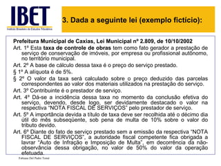 3. Dada a seguinte lei (exemplo fictício):

Prefeitura Municipal de Caxias, Lei Municipal nº 2.809, de 10/10/2002
Art. 1º Esta taxa de controle de obras tem como fato gerador a prestação de
    serviço de conservação de imóveis, por empresa ou profissional autônomo,
    no território municipal.
Art. 2º A base de cálculo dessa taxa é o preço do serviço prestado.
§ 1º A alíquota é de 5%.
§ 2º O valor da taxa será calculado sobre o preço deduzido das parcelas
    correspondentes ao valor dos materiais utilizados na prestação do serviço.
Art. 3º Contribuinte é o prestador de serviço.
Art. 4º Dá-se a incidência dessa taxa no momento da conclusão efetiva do
    serviço, devendo, desde logo, ser devidamente destacado o valor na
    respectiva “NOTA FISCAL DE SERVIÇOS” pelo prestador de serviço.
Art. 5º A importância devida a título de taxa deve ser recolhida até o décimo dia
    útil do mês subseqüente, sob pena de multa de 10% sobre o valor do
    tributo devido.
Art. 6º Diante do fato de serviço prestado sem a emissão da respectiva “NOTA
    FISCAL DE SERVIÇOS”, a autoridade fiscal competente fica obrigada a
    lavrar “Auto de Infração e Imposição de Multa”, em decorrência da não-
    observância dessa obrigação, no valor de 50% do valor da operação
    efetuada.
  Fabiana Del Padre Tomé
 