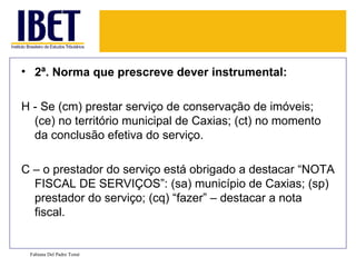 • 2ª. Norma que prescreve dever instrumental:

H - Se (cm) prestar serviço de conservação de imóveis;
  (ce) no território municipal de Caxias; (ct) no momento
  da conclusão efetiva do serviço.

C – o prestador do serviço está obrigado a destacar “NOTA
  FISCAL DE SERVIÇOS”: (sa) município de Caxias; (sp)
  prestador do serviço; (cq) “fazer” – destacar a nota
  fiscal.


 Fabiana Del Padre Tomé
 