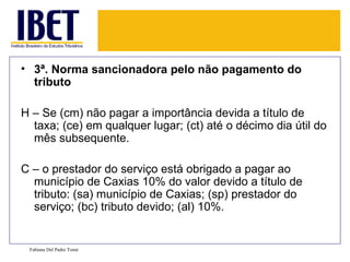 • 3ª. Norma sancionadora pelo não pagamento do
  tributo

H – Se (cm) não pagar a importância devida a título de
  taxa; (ce) em qualquer lugar; (ct) até o décimo dia útil do
  mês subsequente.

C – o prestador do serviço está obrigado a pagar ao
  município de Caxias 10% do valor devido a título de
  tributo: (sa) município de Caxias; (sp) prestador do
  serviço; (bc) tributo devido; (al) 10%.


 Fabiana Del Padre Tomé
 