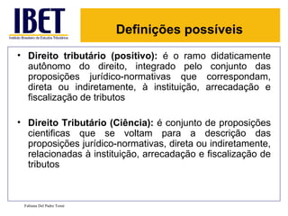Definições possíveis
• Direito tributário (positivo): é o ramo didaticamente
  autônomo do direito, integrado pelo conjunto das
  proposições jurídico-normativas que correspondam,
  direta ou indiretamente, à instituição, arrecadação e
  fiscalização de tributos

• Direito Tributário (Ciência): é conjunto de proposições
  cientificas que se voltam para a descrição das
  proposições jurídico-normativas, direta ou indiretamente,
  relacionadas à instituição, arrecadação e fiscalização de
  tributos



 Fabiana Del Padre Tomé
 