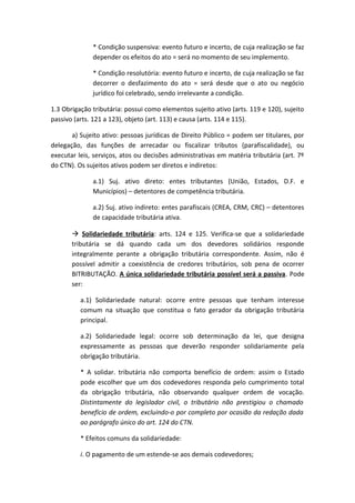 * Condição suspensiva: evento futuro e incerto, de cuja realização se faz
              depender os efeitos do ato = será no momento de seu implemento.

              * Condição resolutória: evento futuro e incerto, de cuja realização se faz
              decorrer o desfazimento do ato = será desde que o ato ou negócio
              jurídico foi celebrado, sendo irrelevante a condição.

1.3 Obrigação tributária: possui como elementos sujeito ativo (arts. 119 e 120), sujeito
passivo (arts. 121 a 123), objeto (art. 113) e causa (arts. 114 e 115).

       a) Sujeito ativo: pessoas jurídicas de Direito Público = podem ser titulares, por
delegação, das funções de arrecadar ou fiscalizar tributos (parafiscalidade), ou
executar leis, serviços, atos ou decisões administrativas em matéria tributária (art. 7º
do CTN). Os sujeitos ativos podem ser diretos e indiretos:

              a.1) Suj. ativo direto: entes tributantes (União, Estados, D.F. e
              Municípios) – detentores de competência tributária.

              a.2) Suj. ativo indireto: entes parafiscais (CREA, CRM, CRC) – detentores
              de capacidade tributária ativa.

        Solidariedade tributária: arts. 124 e 125. Verifica-se que a solidariedade
       tributária se dá quando cada um dos devedores solidários responde
       integralmente perante a obrigação tributária correspondente. Assim, não é
       possível admitir a coexistência de credores tributários, sob pena de ocorrer
       BITRIBUTAÇÃO. A única solidariedade tributária possível será a passiva. Pode
       ser:

          a.1) Solidariedade natural: ocorre entre pessoas que tenham interesse
          comum na situação que constitua o fato gerador da obrigação tributária
          principal.

          a.2) Solidariedade legal: ocorre sob determinação da lei, que designa
          expressamente as pessoas que deverão responder solidariamente pela
          obrigação tributária.

          * A solidar. tributária não comporta benefício de ordem: assim o Estado
          pode escolher que um dos codevedores responda pelo cumprimento total
          da obrigação tributária, não observando qualquer ordem de vocação.
          Distintamente do legislador civil, o tributário não prestigiou o chamado
          benefício de ordem, excluindo-o por completo por ocasião da redação dada
          ao parágrafo único do art. 124 do CTN.

          * Efeitos comuns da solidariedade:

          i. O pagamento de um estende-se aos demais codevedores;
 
