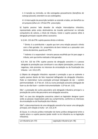 ii. A isenção ou remissão, se não outorgadas pessoalmente (benefícios de
   outorga pessoal), estendem-se aos coobrigados;

   iii. A interrupção da prescrição também se estende a todos, em benefício ou
   em prejuízo (olhar art. 174 do CTN - prescrição).

b) Sujeito passivo: lado devedor da relação intersubjetiva tributária,
representado pelos entes destinatários da invasão patrimonial na retirada
compulsória de valores, a título de tributos. Existe o sujeito passivo afeto à
obrigação principal e aquele afeto à acessória:

 b.1) Art. 121 do CTN: sujeito passivo direto e indireto.

    * Direto: é o contribuinte = aquele que tem uma relação pessoal e direta
    com o fato gerador. Ex.: proprietário do bem imóvel ou o possuidor com
    ânimo de domínio, quanto ao IPTU.

    * Indireto: é o responsável = terceira pessoa escolhida por lei para pagar o
    tributo, sem que tenha realizado o fato gerador.

 b.2) Art. 122 do CTN: sujeito passivo da obrigação acessória é a pessoa
 obrigada às prestações que constituam o seu objeto (prestações, positivas ou
 negativas, nela previstas no interesse da arrecadação ou da fiscalização dos
 tributos – art. 113, § 2º).

c) Objeto da obrigação tributária: equivale à prestação a que se submete o
sujeito passivo diante do fato imponível deflagrador da obrigação tributária.
Pode se materializar numa prestação principal (obrigação de dar – contém
patrimonialidade - § 1º do art. 113) ou numa prestação acessória (obrigação de
fazer ou de não fazer – contém instrumentalidade - § 2º do art. 113).

Obs¹: a prestação de cunho pecuniário será obrigação tributária principal e a
prestação de cunho não pecuniário será obrigação acessória.

Obs²: no caso das obrigações acessórias caberá ao legislador designar quem
serão as pessoas responsáveis pelo seu cumprimento, conforme os interesses
da arrecadação ou da fiscalização dos tributos.

Obs³: o descumprimento de uma obrigação acessória faz nascer uma obrigação
principal, com relação à multa – art. 113, § 3º.

d) Causa: é o vínculo jurídico motivador do liame jurídico obrigacional entre o
sujeito ativo e o sujeito passivo (pode residir na lei tributária ou na legislação
tributária).

Lei tributária (art. 97)                  Legislação tributária (art. 96)
 