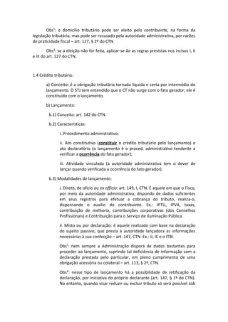 Obs¹: o domicílio tributário pode ser eleito pelo contribuinte, na forma da
legislação tributária, mas pode ser recusado pela autoridade administrativa, por razões
de praticidade fiscal – art. 127, § 2º do CTN.

         Obs²: se a eleição não for feita, aplicar-se-ão as regras previstas nos incisos I, II
e III do art. 127 do CTN.



1.4 Crédito tributário:

       a) Conceito: é a obrigação tributária tornada líquida e certa por intermédio do
       lançamento. O STJ tem entendido que o CT não surge com o fato gerador; ele é
       constituído com o lançamento.

       b) Lançamento:

         b.1) Conceito: art. 142 do CTN.

         b.2) Características:

               i. Procedimento administrativo;

               ii. Ato constitutivo (constituir o crédito tributário pelo lançamento) e
               ato declaratório (o lançamento é o proced. administrativo tendente a
               verificar a ocorrência do fato gerador);

               iii. Atividade vinculada (a autoridade administrativa tem o dever de
               lançar quando verificada a ocorrência do fato gerador).

         b.3) Modalidades de lançamento:

               i. Direto, de ofício ou ex officio: art. 149, I, CTN. É aquele em que o Fisco,
               por meio da autoridade administrativa, dispondo de dados suficientes
               em seus registros para efetuar a cobrança do tributo, realiza-o,
               dispensando o auxílio do contribuinte. Ex.: IPTU, IPVA, taxas,
               contribuição de melhoria, contribuições corporativas (dos Conselhos
               Profissionais) e Contribuição para o Serviço de Iluminação Pública.

               ii. Misto ou por declaração: é aquele realizado com base na declaração
               do sujeito passivo, que presta à autoridade lançadora as informações
               necessárias à sua confecção – art. 147, CTN. Ex.: II, IE e o ITBI.

               Obs¹: nem sempre a Administração disporá de dados bastantes para
               proceder ao lançamento, suprindo tal deficiência de informação com a
               declaração prestada pelo particular, em pleno cumprimento de uma
               obrigação acessória ou colateral – art. 113, § 2º, CTN.

               Obs²: nesse tipo de lançamento há a possibilidade de retificação da
               declaração, por iniciativa do próprio declarante (art. 147, § 1º do CTN).
               No entanto, quando visar reduzir ou excluir tributo só será possível sob
 