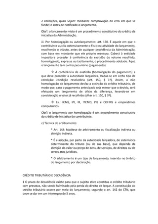 2 condições, quais sejam: mediante comprovação do erro em que se
              funde; e antes de notificado o lançamento.

              Obs³: o lançamento misto é um procedimento constitutivo do crédito de
              iniciativa da Administração.

              iii. Por homologação ou autolançamento: art. 150. É aquele em que o
              contribuinte auxilia ostensivamente o Fisco na atividade do lançamento,
              recolhendo o tributo, antes de qualquer providência da Administração,
              com base em montante que ele próprio mensura. Caberá à entidade
              impositora proceder à conferência da exatidão do volume recolhido,
              homologando, expressa ou tacitamente, o procedimento adotado. Aqui,
              o lançamento tem cunho pecuniário (pagamento).

                      A conferência de exatidão (homologação do pagamento) a
              que deve proceder a autoridade lançadora, traduz-se em certo tipo de
              condição: condição resolutória (art. 150, § 1º). Assim, a não
              homologação do lançamento desfaz a extinção do crédito tributário, de
              modo que, caso o pagamento antecipado seja menor que o devido, será
              efetuado um lançamento de ofício da diferença, levando-se em
              consideração o valor já recolhido (olhar art. 150, § 3º).

                     Ex.: ICMS, IPI, IR, ITCMD, PIS e COFINS e empréstimos
              compulsórios.

              Obs¹: o lançamento por homologação é um procedimento constitutivo
              do crédito de iniciativa do contribuinte.

              c) Técnica do arbitramento:

                     * Art. 148: hipótese de arbitramento ou fiscalização indireta ou
                     aferição indireta.

                     * É a adoção, por parte da autoridade lançadora, de sistemática
                     determinante do tributo (ou de sua base), que dependa da
                     aferição do valor ou preço de bens, de serviços, de direitos ou de
                     certos atos jurídicos.

                     * O arbitramento é um tipo de lançamento, inserido no âmbito
                     do lançamento por declaração.



CRÉDITO TRIBUTÁRIO E DECADÊNCIA

1 O prazo de decadência existe para que o sujeito ativo constitua o crédito tributário
com presteza, não sendo fulminado pela perda do direito de lançar. A constituição do
crédito tributário ocorre por meio do lançamento, segundo o art. 142 do CTN, que
deve se dar em um interregno de 5 anos.
 