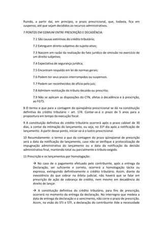 fluindo, a partir daí, em princípio, o prazo prescricional, que, todavia, fica em
suspenso, até que sejam decididos os recursos administrativos.

7 PONTOS EM COMUM ENTRE PRESCRIÇÃO E DECADÊNCIA:

       7.1 São causas extintivas do crédito tributário;

       7.2 Extinguem direito subjetivo do sujeito ativo;

       7.3 Nascem em razão da realização do fato jurídico de omissão no exercício de
       um direito subjetivo;

       7.4 Expectativa de segurança jurídica;

       7.5 Encontram respaldo em lei de normas gerais;

       7.6 Podem ter seus prazos interrompidos ou suspensos.

       7.7 Podem ser reconhecidos de ofício pelo juiz;

       7.8 Admitem restituição do tributo decaído ou prescrito;

       7.9 Não se aplicam as disposições do CTN, afetas à decadência e à prescrição,
       ao FGTS.

8 O termo a quo para a contagem do qüinqüênio prescricional se dá na constituição
definitiva do crédito tributário – art. 174. Contar-se-á o prazo de 5 anos para a
propositura em tempo da execução fiscal.

9 A constituição definitiva do crédito tributário ocorrerá após o prazo cabível de 30
dias, a contar da intimação do lançamento, ou seja, no 31º dia após a notificação de
lançamento. A partir desse ponto, iniciar-se-á o lustro prescricional.

10 Resumidamente: o termo a quo da contagem do prazo qüinqüenal de prescrição
será a data da notificação do lançamento, caso não se verifique a protocolização de
impugnação administrativa do lançamento ou a data da notificação da decisão
administrativa final, mantendo total ou parcialmente o tributo exigido.

11 Prescrição e os lançamentos por homologação:

        No caso de o pagamento efetuado pelo contribuinte, após a entrega da
       Declaração, ser suficiente e correto, ocorrerá a homologação tácita ou
       expressa, extinguindo definitivamente o crédito tributário. Assim, diante da
       inexistência do que cobrar na órbita judicial, não haverá que se falar em
       prescrição de ação de cobrança de crédito, nem mesmo em decadência do
       direito de lançar.

        A constituição definitiva do crédito tributário, para fins de prescrição,
       ocorrerá no momento da entrega da declaração. No interregno que medeia a
       data de entrega da declaração e o vencimento, não corre o prazo de prescrição.
       Assim, na visão do STJ e STF, a declaração do contribuinte ilide a necessidade
 