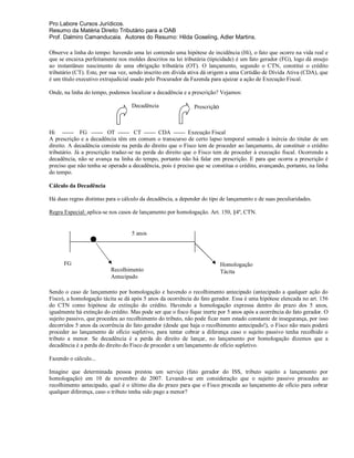 Pro Labore Cursos Jurídicos.
Resumo da Matéria Direito Tributário para a OAB
Prof. Dalmiro Camanducaia. Autores do Resumo: Hilda Goseling, Adler Martins.

Observe a linha do tempo: havendo uma lei contendo uma hipótese de incidência (Hi), o fato que ocorre na vida real e
que se encaixa perfeitamente nos moldes descritos na lei tributária (tipicidade) é um fato gerador (FG), logo dá ensejo
ao instantâneo nascimento de uma obrigação tributária (OT). O lançamento, segundo o CTN, constitui o crédito
tributário (CT). Este, por sua vez, sendo inscrito em dívida ativa dá origem a uma Certidão de Dívida Ativa (CDA), que
é um título executivo extrajudicial usado pelo Procurador da Fazenda para ajuizar a ação de Execução Fiscal.

Onde, na linha do tempo, podemos localizar a decadência e a prescrição? Vejamos:

                                   Decadência                 Prescrição



Hi ------ FG ------ OT ------ CT ------ CDA ------ Execução Fiscal
A prescrição e a decadência têm em comum o transcurso de certo lapso temporal somado à inércia do titular de um
direito. A decadência consiste na perda do direito que o Fisco tem de proceder ao lançamento, de constituir o crédito
tributário. Já a prescrição traduz-se na perda do direito que o Fisco tem de proceder à execução fiscal. Ocorrendo a
decadência, não se avança na linha do tempo, portanto não há falar em prescrição. E para que ocorra a prescrição é
preciso que não tenha se operado a decadência, pois é preciso que se constitua o crédito, avançando, portanto, na linha
do tempo.

Cálculo da Decadência

Há duas regras distintas para o cálculo da decadência, a depender do tipo de lançamento e de suas peculiaridades.

Regra Especial: aplica-se nos casos de lançamento por homologação. Art. 150, §4º, CTN.


                                   5 anos




      FG                                                                   Homologação
                          Recolhimento                                     Tácita
                          Antecipado

Sendo o caso de lançamento por homologação e havendo o recolhimento antecipado (antecipado a qualquer ação do
Fisco), a homologação tácita se dá após 5 anos da ocorrência do fato gerador. Essa é uma hipótese elencada no art. 156
do CTN como hipótese de extinção do crédito. Havendo a homologação expressa dentro do prazo dos 5 anos,
igualmente há extinção do crédito. Mas pode ser que o fisco fique inerte por 5 anos após a ocorrência do fato gerador. O
sujeito passivo, que procedeu ao recolhimento do tributo, não pode ficar num estado constante de insegurança, por isso
decorridos 5 anos da ocorrência do fato gerador (desde que haja o recolhimento antecipado!), o Fisco não mais poderá
proceder ao lançamento de ofício supletivo, para tentar cobrar a diferença caso o sujeito passivo tenha recolhido o
tributo a menor. Se decadência é a perda do direito de lançar, no lançamento por homologação dizemos que a
decadência é a perda do direito do Fisco de proceder a um lançamento de ofício supletivo.

Fazendo o cálculo...

Imagine que determinada pessoa prestou um serviço (fato gerador do ISS, tributo sujeito a lançamento por
homologação) em 10 de novembro de 2007. Levando-se em consideração que o sujeito passivo procedeu ao
recolhimento antecipado, qual é o último dia do prazo para que o Fisco proceda ao lançamento de ofício para cobrar
qualquer diferença, caso o tributo tenha sido pago a menor?
 