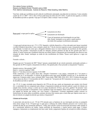 Pro Labore Cursos Jurídicos.
Resumo da Matéria Direito Tributário para a OAB
Prof. Dalmiro Camanducaia. Autores do Resumo: Hilda Goseling, Adler Martins.

Veja bem: ainda que o problema nos dê a data do recolhimento antecipado, essa data não nos interessa. 5 anos contados
a partir de 10/ 11/ 2007 = 10/11/ 2012. O Fisco pode lançar de ofício até 10/11/2012. A partir do dia seguinte, os efeitos
da decadência já terão se operado. Veja que é só repetir a data e avançar 5 anos no tempo.




                                                        Lançamento de ofício
Regra geral: a regra geral se aplica
                                                        Lançamento por declaração
                                                        Casos de lançamento por homologação em que haja
                                                        dolo, fraude, simulação ou nos quais o sujeito passivo
                                                        não tenha feito qualquer recolhimento antecipado.

 A regra geral está prevista no art. 173, I, CTN. Segundo o referido dispositivo, o Fisco não pode mais lançar (constituir
o crédito tributário) decorridos 5 anos, contados a partir do 1º dia do exercício seguinte ao que o lançamento poderia ter
sido efetuado. Levando em conta que a obrigação tributária nasce no exato momento da ocorrência do fato gerador,
ocorrido o fato gerador o lançamento já pode ser efetuado, portanto partimos da data do fato gerador para fazer o
cálculo. É muito comum que o problema mencione um tributo sujeito a lançamento por homologação mas descreva uma
situação de dolo, fraude, simulação ou ainda de não recolhimento do tributo. Nesses casos aplica-se a regra ora
estudada!

Fazendo o cálculo...

Imagine que em 1º de janeiro de 2007 “fulano” possuía a propriedade de um veículo automotor, praticando, portanto, o
fato gerador do IPVA (sujeito a lançamento de ofício). Até quando pode o fisco proceder ao lançamento? Vejamos:

Quando ocorreu o fato gerador? 2007
Qual é o exercício seguinte? 2008
Qual é o 1º dia desse exercício seguinte: 01/01/2008
Então contaremos 5 anos a partir dessa data. Atenção! Contaremos o ano inteiro, começando de 1º de janeiro e
terminando em 31 de dezembro. O cálculo da decadência pela regra geral SEMPRE termina em 31 de dezembro de
algum ano. Contamos então 5 anos, incluindo 2008. Temos então: 2008, 2009, 2010, 2011, 2012. O último dia para que
o Fisco lance de ofício é 31 de dezembro de 2012. A partir de 1º de janeiro de 2013 estaremos no sexto ano, e os efeitos
da decadência já terão se operado.

Art. 173, II. A regra veiculada nesse dispositivo do CTN nos diz que, sendo um lançamento que contém vício formal
(Ex: a autoridade não era competente para efetuar o lançamento) anulado por decisão judicial, a partir do trânsito em
julgado dessa decisão, começa a contar um novo prazo decadencial. O Fisco, que errou, ganhará “de presente” mais
cinco anos para proceder ao lançamento. Caso o problema traga essa hipótese, basta contar 5 anos a partir do trânsito
em julgado da decisão que anulou, por vício formal, o lançamento. Eventuais pegadinhas podem consistir no
fornecimento de outras datas no problema, portanto devemos ficar atentos para a única data que importa nesse caso: a
data do trânsito em julgado da decisão que anulou o lançamento!!!

Cálculo da Prescrição

A prescrição está prevista no art. 174 do CTN (atenção para as hipóteses de sua interrupção previstas no parágrafo
único desse artigo). O art. 174 prevê que “a ação para a cobrança do crédito tributário prescreve em 5 (cinco) anos,
contados da data da sua constituição definitiva”. Então, para calcular o prazo da prescrição precisamos saber quando se
dá a constituição definitiva do crédito. Sendo notificado do lançamento, o sujeito passivo pode pagar o tributo,
impugnar o lançamento ou simplesmente não fazer nada. Sendo o pagamento hipótese de extinção do crédito tributário,
 