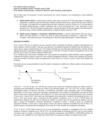 Pro Labore Cursos Jurídicos.
Resumo da Matéria Direito Tributário para a OAB
Prof. Dalmiro Camanducaia. Autores do Resumo: Hilda Goseling, Adler Martins.

não há falar aqui em prescrição. O prazo prescricional tem início levando-se em consideração as duas hipóteses
remanescentes.

    a)   Sujeito passivo inerte: o sujeito passivo possui, como regra, um prazo de 30 dias para pagar ou impugnar o
         lançamento, contados da data da notificação. Estando ele dentro desse prazo, não há falar em lesão ao direito
         da Fazenda, e ela ainda não tem nenhum direito de ação. Expirado o prazo de 30 dias, no 31º dia considera-se
         constituído definitivamente o crédito, contando-se daí o prazo prescricional de 5 anos. Decorridos 5 anos
         contados do 31º dia da notificação do sujeito passivo (já que ele possui 30 dias para pagar) a Fazenda perderá o
         direito de exigir o crédito tributário judicialmente, estando tal crédito extinto (art. 156).

    b) Sujeito passivo impugna o lançamento administrativamente: a decisão administrativa final que nega o
       direito do sujeito passivo é o marco de início do prazo prescricional, contando-se, a partir daí, 5 anos.
       Contados 5 anos após tal decisão, a Fazenda perde o direito de exigir judicialmente o crédito tributário.

Repetição de Indébito

O art. 165 do CTN traz as hipóteses em que é possível pedir a devolução de dinheiro recolhido indevidamente aos
cofres públicos a título de tributo. Note que, para fazer jus à devolução (repetição de indébito) não faz diferença se o
sujeito passivo pagou voluntariamente ou se foi atuado, bastando que ele tenha pago indevidamente. Existem, porém,
algumas limitações à repetição de indébito, constantes do art. 162, §4º, CTN (que se refere às estampilhas) e do art. 166
do CTN (que se refere aos tributos indiretos: ICMS e IPI).
O art. 168 prevê que o prazo para a repetição é de 5 anos contados da extinção do crédito tributário. Como o pagamento
é hipótese de extinção, conta-se o prazo de 5 anos a partir do pagamento indevido. (Sendo outra a hipótese de extinção,
como por exemplo a transação, dação em pagamento de bem imóvel, etc, conta-se o prazo a partir dessa hipótese de
extinção).

No entanto, temos uma peculiaridade no que diz respeito à repetição de indébito nos tributos sujeitos ao lançamento por
homologação.
                                                                         + 5 anos
                                 5 anos
                                                                   ----------------------------------


      FG                                                                  Homologação
                          Recolhimento                                    Tácita
                          Antecipado

Tese dos 5 + 5 do STJ: já que o art. 168 fala que o prazo conta a partir da extinção do crédito, nos tributos sujeitos a
lançamento por homologação a extinção do crédito se dá conforme dispõe o art. 156, VII, CTN, ou seja, a partir da
homologação (tácita ou expressa), havendo o recolhimento antecipado como pressuposto para tal homologação,
logicamente. O Fisco teria 5 anos para homologar expressamente, caso contrário a homologação ocorreria de forma
tácita. O prazo para a repetição poderia variar então de 5 a 10 anos (caso houvesse homologação tácita o prazo atingiria
10 anos, pois o sujeito teria 5 anos após essa homologação tácita para pedir a repetição, homologação que por si só
levou 5 anos para ocorrer após a ocorrência do fato gerador). Entretanto, o art. 3º da LC 118/05 alterou tal
entendimento. Segundo ele, para fins de repetição de indébito (e somente para fins de repetição de indébito, isso não
afeta o cálculo da decadência conforme aprendemos), considera-se extinto o crédito a partir do recolhimento
antecipado. Portanto, o prazo para o sujeito passivo mover uma ação de repetição de indébito em face do fisco, nos
tributos sujeitos a lançamento por homologação, ficou sendo de 5 anos contados do recolhimento antecipado.

O art. 4º da LC 118/05 dispôs ainda que tal lei seria interpretativa, ensejando o entendimento que seria também
retroativa, conforme o disposto no art. 106 do CTN. Tal retroatividade foi rechaçada pelo STJ, uma vez que ensejaria
um buraco negro no tempo: os tributos cujos fatos geradores aconteceram entre 09/06/95 e 08/06/2000 estariam, da
noite para o dia, impedidos de serem objeto de ressarcimento via repetição de indébito em função da prescrição.
 