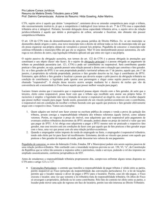 Pro Labore Cursos Jurídicos.
Resumo da Matéria Direito Tributário para a OAB
Prof. Dalmiro Camanducaia. Autores do Resumo: Hilda Goseling, Adler Martins.

CTN, sujeito ativo é aquele que detém “competência”, entretanto deve-se entender competência para exigir o tributo,
não necessariamente instituí-lo, já que a competência é indelegável (nos termos do art. 7º do CTN) mas a capacidade
tributária ativa é delegável. Portanto, havendo delegação dessa capacidade tributária ativa, o sujeito ativo da relação
jurídico-tributária é aquele que detém a prerrogativa de cobrar, arrecadar e fiscalizar, não obstante não possuir
competência tributária.

O art. 120 do CTN trata do desmembramento de uma pessoa jurídica de Direito Público. Ex: se um município se
desmembra dando origem a outro, esse novo município tem o direito de utilizar todas as leis do município-mãe até que
ele possa organizar sua própria câmara de vereadores e possuir leis próprias. Pegadinha de concurso: o município-mãe
continua tributando o município-filho até que ele se organize. Não! O ente desmembrando possui autonomia, ele sub-
roga-se nos direitos do outro, cuja legislação tributária aplicará até que entre em vigor a sua própria.

O sujeito passivo da obrigação acessória, nos termos do art. 122 do CTN é a pessoa obrigada às prestações que
constituam o seu objeto (fazer/ não fazer). Já o sujeito da obrigação principal é a pessoa obrigada ao pagamento de
tributo ou penalidade pecuniária (art. 121, CTN) e pode ser contribuinte ou responsável. Será contribuinte quando
praticar o fato gerador, ou seja, quando possuir uma relação pessoal e direta com a situação que constitua o fato gerador.
Ex: se o fato gerador do IPTU é ter uma propriedade predial e territorial urbana em 1º de janeiro, aquele que, em 1º de
janeiro, é proprietário de referida propriedade, praticou o fato gerador descrito na lei, logo é contribuinte do IPTU.
Entretanto, após definir o fato gerador e localizar a pessoa que deveria ocupar o pólo passivo da obrigação tributária na
condição de contribuinte, o legislador pode ignorar esse personagem e eleger como sujeito passivo outra pessoa,
chamado “responsável”. A eleição desse terceiro ocorre sempre mediante lei e decorre de razões que vão da
conveniência até a necessidade (o Fisco busca aquele que possui melhor vocação para pagar).

Luciano Amaro ensina que é necessário que o responsável possua algum vínculo com o fato gerador, de sorte que o
terceiro, eleito como responsável, possa fazer com que o tributo seja recolhido sem onerar seu próprio bolso. O
raciocínio é simples: o legislador não tem a intenção de onerar o responsável ao elegê-lo, mas sim de receber daquele
que possui melhor vocação para pagar. Sendo assim, possuindo ele um vínculo jurídico-econômico com o contribuinte,
o responsável está em condições de recolher o tributo fazendo com que aquele que praticou o fato gerador efetivamente
arque com o respectivo ônus. Vamos aos exemplos:

    1.   Quem adquire um imóvel sem fazer constar na escritura pública de compra e venda a prova da quitação dos
         tributos, arrasta consigo a responsabilidade tributária dos tributos referentes àquele imóvel, como adiante
         veremos. Porém, ao negociar o preço do imóvel, esse adquirente que será responsável pelo pagamento de
         eventuais créditos tributários decorrentes de IPTU atrasado, poderá abater no preço do imóvel o valor que terá
         que pagar de IPTU. A lei obriga esse adquirente a pagar o IPTU mesmo sem ter praticado o respectivo fato
         gerador, mas esse terceiro está em condições de fazer com que aquele que de fato praticou o fato gerador arque
         com o ônus, uma vez que possui com ele uma relação jurídico-econômica.
    2.   Quando o empregador retém imposto de renda do empregado na fonte, o empregador é responsável tributário,
         tendo sido eleito por lei para fazer tal recolhimento. Entretanto, devido ao vínculo que possui com aquele que
         praticou o fato gerador do imposto de renda, pode descontar tais valores do seu pagamento.

Pegadinha de concurso: os entes da federação (União, Estados, DF e Municípios) podem sim serem sujeitos passivos de
uma relação jurídico-tributária. Não confundir com a imunidade recíproca prevista no art. 150, VI, “a”, da Constituição
da República que se refere tão-somente a impostos sobre o patrimônio, renda e serviços, podendo o rol dos impostos ser
ampliado casuisticamente, conforme jurisprudência do STF.

Antes de estudarmos a responsabilidade tributária propriamente dita, cumpre-nos enfrentar alguns temas dispostos no
CTN entre o artigo 123 e o 127.

        Convenções Particulares: o contrato que transfere a responsabilidade de pagar tributos é válido entre as partes,
         porém inoponível ao Fisco (princípio da inoponibilidade das convenções particulares). Ex: a lei de locações
         permite que o locador repasse o dever de pagar o IPTU para o locatário. Porém, caso ele não pague, o Fisco
         executa o locador, uma vez que somente a lei tributária trata de responsabilidade tributária. Os olhos do Fisco
         só enxergam o proprietário, definido na lei como contribuinte. Pelo fato do contrato ter efeito entre as partes, o
         locador pode mover uma ação de regresso em face do locatário, porém isso não interessa ao Direito Tributário.
 