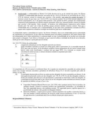 Pro Labore Cursos Jurídicos.
Resumo da Matéria Direito Tributário para a OAB
Prof. Dalmiro Camanducaia. Autores do Resumo: Hilda Goseling, Adler Martins.

          Solidariedade: a solidariedade no Direito Civil pode decorrer da lei ou da vontade das partes. No Direito
           Tributário, a solidariedade pode decorrer, nos termos do art. 124, II, CTN da lei ou, nos termos do art. 124, I,
           CTN de interesse comum na situação que constitua o fato gerador, mas nunca da vontade das partes! O
           interesse comum de que trata o art. 124, II, CTN é um interesse jurídico. Ex: se várias pessoas adquirem um
           imóvel conjuntamente, em 1º de janeiro todas praticam o fato gerador do IPTU, portanto são solidariamente
           responsáveis pelo pagamento do referido imposto, possuindo, nesse caso, interesse jurídico comum na situação
           que constitui o fato gerador. Outro exemplo: os herdeiros são solidariamente responsáveis pelos tributos
           devidos pelo “de cujus” até a data da partilha, porque possuem também interesse comum. Note que a
           solidariedade não se confunde com a responsabilidade, já que tanto entre contribuintes (exemplo do IPTU)
           quanto entre responsáveis tributários (exemplo dos herdeiros) pode haver solidariedade.

A solidariedade implica a pluralidade de sujeitos. No Direito Tributário, fala-se em solidariedade passiva (pluralidade
de contribuintes ou responsáveis), já que cada ente tributante possui sua própria competência, não sendo comum falar
em solidariedade ativa. Outra característica é a alternatividade, ou seja, a possibilidade de se escolher um só devedor
para cumprir a obrigação. E por último a ilimitação, já que é possível cobrar a totalidade da dívida de um só devedor,
ainda que tal valor ultrapasse a quota parte por ele devida.

Art. 125, CTN. Efeitos da solidariedade:
     I-     o pagamento efetuado por um dos obrigados aproveita aos demais;
     II-    sendo concedida a remissão ou isenção em caráter geral, todos se aproveitam. Ex: é concedida isenção de
            IPTU para todo um bairro. Se há devedores solidários (vários proprietários de um imóvel situado nesse
            bairro), todos serão beneficiados e nenhum terá que pagar IPTU. Já a remissão ou isenção sendo
            concedida em caráter pessoal, os demais devedores solidários respondem pelo saldo.
     Ex:
                   A     10%

                   B      40%

                   C      50%


A é proprietário de 10% do imóvel e é deficiente físico. Se a isenção (ou remissão) for concedida em caráter pessoal
(nesse caso isenção/ remissão concedida a portadores de deficiência física), B e C deverão responder pelo saldo do
tributo, ou seja, 90%.
     III-      A interrupção da prescrição em favor ou contra um dos obrigados favorece ou prejudica aos demais. Ex da
               interrupção da prescrição contra um dos obrigados: art. 174, IV, CTN. Se um dos obrigados confessa a
               dívida, por exemplo, para fazer jus a um parcelamento, a prescrição se interrompe e todos são atingidos. Já
               a interrupção da prescrição pode se dar a favor de um dos obrigados (sendo estendida aos demais) na ação
               de repetição de indébito, em que o Fisco é réu.

                      Capacidade Tributária Material Passiva (art. 126, CTN): toda e qualquer pessoa, física ou jurídica, em
                       qualquer situação, inclusive as pessoas jurídicas não regularmente constituídas e as sociedades de
                       fato, têm capacidade passiva, sem nenhuma exceção. Ter capacidade passiva significa apenas ter a
                       possibilidade de realizar o fato gerador da obrigação tributária.1
                      Domicílio tributário: o sujeito passivo possui o direito potestativo de escolher o domicílio fiscal e o
                       fisco tem também o direito potestativo de recusá-lo, tendo motivos justificáveis. O art. 127 do CTN
                       diz qual domicílio é considerado pelo Fisco na falta de eleição pelo sujeito passivo.

Responsabilidade Tributária




1
    Alexandrino, Marcelo e Paulo, Vicente. Manual de Direito Tributário. 5ª ed. Rio de Janeiro: Impetus, 2007. P. 210
 