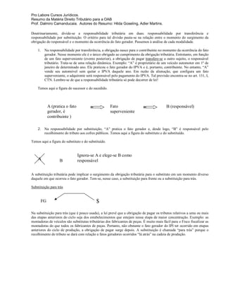 Pro Labore Cursos Jurídicos.
Resumo da Matéria Direito Tributário para a OAB
Prof. Dalmiro Camanducaia. Autores do Resumo: Hilda Goseling, Adler Martins.

Doutrinariamente, divide-se a responsabilidade tributária em duas: responsabilidade por transferência e
responsabilidade por substituição. O critério para tal divisão pauta-se na relação entre o momento do surgimento da
obrigação do responsável e o momento da ocorrência do fato gerador. Passemos à análise de cada modalidade.

    1.    Na responsabilidade por transferência, a obrigação nasce para o contribuinte no momento da ocorrência do fato
          gerador. Nesse momento ele é o único obrigado ao cumprimento da obrigação tributária. Entretanto, em função
          de um fato superveniente (evento posterior), a obrigação de pagar transfere-se a outro sujeito, o responsável
          tributário. Trata-se de uma relação dinâmica. Exemplo: “A” é proprietário de um veículo automotor em 1º de
          janeiro de determinado ano. Ele praticou o fato gerador do IPVA e é, portanto, contribuinte. No entanto, “A”
          vende seu automóvel sem quitar o IPVA daquele ano. Em razão da alienação, que configura um fato
          superveniente, o adquirente será responsável pelo pagamento do IPVA. Tal previsão encontra-se no art. 131, I,
          CTN. Lembre-se de que a responsabilidade tributária só pode decorrer de lei!

    Temos aqui a figura do sucessor e do sucedido.



              A (pratica o fato                       Fato                                   B (responsável)
              gerador, é                              superveniente
              contribuinte )

    2. Na responsabilidade por substituição, “A” pratica o fato gerador e, desde logo, “B” é responsável pelo
       recolhimento do tributo aos cofres públicos. Temos aqui a figura do substituto e do substituído.

Temos aqui a figura do substituto e do substituído.


                                  Ignora-se A e elege-se B como
    A                B            responsável


A substituição tributária pode implicar o surgimento da obrigação tributária para o substituto em um momento diverso
daquele em que ocorreu o fato gerador. Tem-se, nesse caso, a substituição para frente ou a substituição para trás.

Substituição para trás


         FG                                 $
Na substituição para trás (que é pouco usada), a lei prevê que a obrigação de pagar os tributos relativos a uma ou mais
das etapas anteriores do ciclo seja dos estabelecimentos que estejam nessa etapa de maior concentração. Exemplo: as
montadoras de veículos são substitutas tributárias dos fabricantes de peças. É muito mais fácil para o Fisco fiscalizar as
montadoras do que todos os fabricantes de peças. Portanto, não obstante o fato gerador do IPI ter ocorrido em etapas
anteriores do ciclo de produção, a obrigação de pagar surge depois. A substituição é chamada “para trás” porque o
recolhimento do tributo se dará com relação a fatos geradores ocorridos “lá atrás” na cadeia de produção.
 