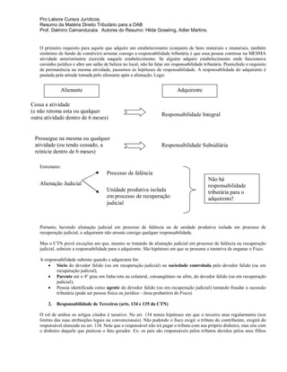 Pro Labore Cursos Jurídicos.
   Resumo da Matéria Direito Tributário para a OAB
   Prof. Dalmiro Camanducaia. Autores do Resumo: Hilda Goseling, Adler Martins.


   O primeiro requisito para aquele que adquire um estabelecimento (conjunto de bens materiais e imateriais, também
   sinônimo de fundo de comércio) arrastar consigo a responsabilidade tributária é que essa pessoa continue na MESMA
   atividade anteriormente exercida naquele estabelecimento. Se alguém adquire estabelecimento onde funcionava
   cursinho jurídico e abre um salão de beleza no local, não há falar em responsabilidade tributária. Preenchido o requisito
   de permanência na mesma atividade, passemos às hipóteses de responsabilidade. A responsabilidade do adquirente é
   pautada pela atitude tomada pelo alienante após a alienação. Logo:


              Alienante                                                     Adquirente

Cessa a atividade
(e não retoma esta ou qualquer
                                                                    Responsabilidade Integral
outra atividade dentro de 6 meses)


 Prossegue na mesma ou qualquer
 atividade (ou tendo cessado, a                                     Responsabilidade Subsidiária
 reinicie dentro de 6 meses)

   Entretanto:
                                      Processo de falência
                                                                                             Não há
   Alienação Judicial                                                                        responsabilidade
                                      Unidade produtiva isolada                              tributária para o
                                      em processo de recuperação                             adquirente!
                                      judicial



   Portanto, havendo alienação judicial em processo de falência ou de unidade produtiva isolada em processo de
   recuperação judicial, o adquirente não arrasta consigo qualquer responsabilidade.

   Mas o CTN prevê exceções em que, mesmo se tratando de alienação judicial em processo de falência ou recuperação
   judicial, subsiste a responsabilidade para o adquirente. São hipóteses em que se presume a tentativa de enganar o Fisco.

   A responsabilidade subsiste quando o adquirente for:
        Sócio do devedor falido (ou em recuperação judicial) ou sociedade controlada pelo devedor falido (ou em
           recuperação judicial),
        Parente até o 4º grau em linha reta ou colateral, consangüíneo ou afim, do devedor falido (ou em recuperação
           judicial);
        Pessoa identificada como agente do devedor falido (ou em recuperação judicial) tentando fraudar a sucessão
           tributária (pode ser pessoa física ou jurídica – ônus probatório do Fisco).

       2.   Responsabilidade de Terceiros (arts. 134 e 135 do CTN)

   O rol de ambos os artigos citados é taxativo. No art. 134 temos hipóteses em que o terceiro atua regularmente (nos
   limites das suas atribuições legais ou convencionais). Não podendo o fisco exigir o tributo do contribuinte, exigirá do
   responsável elencado no art. 134. Note que o responsável não irá pagar o tributo com seu próprio dinheiro, mas sim com
   o dinheiro daquele que praticou o fato gerador. Ex: os pais são responsáveis pelos tributos devidos pelos seus filhos
 