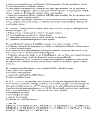 a) Caso a empresa adquirente seja contribuinte do ICMS e consumidora final das mercadorias, o imposto
deverá ser integralmente recolhido para o estado B.
b) Caso a empresa adquirente não seja contribuinte do ICMS e seja consumidora final das mercadorias, o
valor do imposto correspondente à aplicação da alíquota interestadual deverá ser recolhido para o estado B,
cabendo ao estado A a diferença entre a alíquota interna e a interestadual.
c) Caso a empresa adquirente não seja contribuinte do ICMS e seja consumidora final das mercadorias, deverá
ser aplicada a alíquota interna do estado B.
d) Caso a empresa adquirente seja contribuinte do ICMS e consumidora final das mercadorias, deverá ser
aplicada a alíquota interestadual, cabendo ao estado B o valor do imposto correspondente à diferença entre
essa alíquota e a interna.
47. Consoante a Constituição Federal, assinale a opção correta em relação ao imposto sobre importação de
produtos estrangeiros (II).
a) Pode ser cobrado no mesmo exercício financeiro em que foi instituído.
b) A sua instituição pode ser realizada por meio de decreto.
c) A majoração de suas alíquotas somente poderá ser realizada por lei ordinária.
d) O contribuinte é a empresa estrangeira que vendeu o produto.
48. De acordo com a Constituição da República, assinale a opção correta em relação ao IPVA.
a) As alíquotas mínimas do II somente poderão ser fixadas por lei estadual e as alíquotas máximas, somente
por resolução do Senado Federal.
b) As alíquotas máximas sempre poderão ser fixadas por lei estadual e a norma que fixa a base de cálculo
apenas precisa observar a chamada anterioridade nonagesimal.
c) As alíquotas mínimas serão fixadas por ato do Senado Federal e a lei que fixa a base de cálculo do imposto
produzirá efeitos a partir do primeiro dia do exercício seguinte ao da sua publicação.
d) A fixação da base de cálculo e o aumento de alíquota somente podem ocorrer por meio de lei estadual e,
em ambos os casos, essa norma produzirá efeitos a partir do primeiro dia do exercício seguinte ao da sua
publicação.
49. A concessão de tutela antecipada em ação anulatória de débito tributário é causa de;
a) prescrição do crédito tributário.
b) exclusão do crédito tributário.
c) suspensão da exigibilidade do crédito tributário.
d) extinção do crédito tributário.
50. Em 1.º/2/2005, um cidadão recebeu citação de execução fiscal promovida pelo município do Rio de
Janeiro cobrando judicialmente diferenças do IPTU do exercício 1994, já exigidas mediante lançamento de
ofício, cuja intimação ocorreu em 1.º/1/1998 e contra a qual não foi apresentada qualquer impugnação. O
despacho do juiz ordenando a citação ocorreu em 10/1/2005. Nessa situação, tendo em vista a redação atual
do art. 174, parágrafo único, do CTN, é correto afirmar que o crédito tributário:
a) está extinto pela decadência.
b) está extinto pela prescrição.
c) ainda não foi constituído.
d) está com a sua exigibilidade suspensa.
GABARITO
01.D 02.C 03.A 04.C 05.D 06.C 07.B 08.D 09.C 10.D 11.D 12.C 13.B 14.B 15.C 16.C 17.D 18.D 19.C 20.C
21.B 22.B 23.A 24.D 25.B 26.D 27.D 28.D 29.B 30.D 31.C 32.A 33.D 34.D 35.A 36.C 37.A 38.A 39.B 40.A
41.A 42.A 43.D 44.D 45.A 46.C 47.A 48.C 49.C 50.B
 