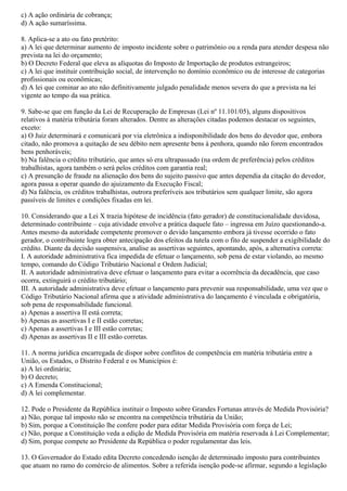 c) A ação ordinária de cobrança;
d) A ação sumaríssima.
8. Aplica-se a ato ou fato pretérito:
a) A lei que determinar aumento de imposto incidente sobre o patrimônio ou a renda para atender despesa não
prevista na lei do orçamento;
b) O Decreto Federal que eleva as alíquotas do Imposto de Importação de produtos estrangeiros;
c) A lei que instituir contribuição social, de intervenção no domínio econômico ou de interesse de categorias
profissionais ou econômicas;
d) A lei que cominar ao ato não definitivamente julgado penalidade menos severa do que a prevista na lei
vigente ao tempo da sua prática.
9. Sabe-se que em função da Lei de Recuperação de Empresas (Lei nº 11.101/05), alguns dispositivos
relativos à matéria tributária foram alterados. Dentre as alterações citadas podemos destacar os seguintes,
exceto:
a) O Juiz determinará e comunicará por via eletrônica a indisponibilidade dos bens do devedor que, embora
citado, não promova a quitação de seu débito nem apresente bens à penhora, quando não forem encontrados
bens penhoráveis;
b) Na falência o crédito tributário, que antes só era ultrapassado (na ordem de preferência) pelos créditos
trabalhistas, agora também o será pelos créditos com garantia real;
c) A presunção de fraude na alienação dos bens do sujeito passivo que antes dependia da citação do devedor,
agora passa a operar quando do ajuizamento da Execução Fiscal;
d) Na falência, os créditos trabalhistas, outrora preferíveis aos tributários sem qualquer limite, são agora
passíveis de limites e condições fixadas em lei.
10. Considerando que a Lei X trazia hipótese de incidência (fato gerador) de constitucionalidade duvidosa,
determinado contribuinte – cuja atividade envolve a prática daquele fato – ingressa em Juízo questionando-a.
Antes mesmo da autoridade competente promover o devido lançamento embora já tivesse ocorrido o fato
gerador, o contribuinte logra obter antecipação dos efeitos da tutela com o fito de suspender a exigibilidade do
crédito. Diante da decisão suspensiva, analise as assertivas seguintes, apontando, após, a alternativa correta:
I. A autoridade administrativa fica impedida de efetuar o lançamento, sob pena de estar violando, ao mesmo
tempo, comando do Código Tributário Nacional e Ordem Judicial;
II. A autoridade administrativa deve efetuar o lançamento para evitar a ocorrência da decadência, que caso
ocorra, extinguirá o crédito tributário;
III. A autoridade administrativa deve efetuar o lançamento para prevenir sua responsabilidade, uma vez que o
Código Tributário Nacional afirma que a atividade administrativa do lançamento é vinculada e obrigatória,
sob pena de responsabilidade funcional.
a) Apenas a assertiva II está correta;
b) Apenas as assertivas I e II estão corretas;
c) Apenas a assertivas I e III estão corretas;
d) Apenas as assertivas II e III estão corretas.
11. A norma jurídica encarregada de dispor sobre conflitos de competência em matéria tributária entre a
União, os Estados, o Distrito Federal e os Municípios é:
a) A lei ordinária;
b) O decreto;
c) A Emenda Constitucional;
d) A lei complementar.
12. Pode o Presidente da República instituir o Imposto sobre Grandes Fortunas através de Medida Provisória?
a) Não, porque tal imposto não se encontra na competência tributária da União;
b) Sim, porque a Constituição lhe confere poder para editar Medida Provisória com força de Lei;
c) Não, porque a Constituição veda a edição de Medida Provisória em matéria reservada à Lei Complementar;
d) Sim, porque compete ao Presidente da República o poder regulamentar das leis.
13. O Governador do Estado edita Decreto concedendo isenção de determinado imposto para contribuintes
que atuam no ramo do comércio de alimentos. Sobre a referida isenção pode-se afirmar, segundo a legislação
 