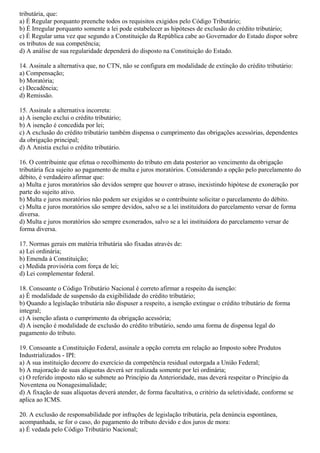 tributária, que:
a) É Regular porquanto preenche todos os requisitos exigidos pelo Código Tributário;
b) É Irregular porquanto somente a lei pode estabelecer as hipóteses de exclusão do crédito tributário;
c) É Regular uma vez que segundo a Constituição da República cabe ao Governador do Estado dispor sobre
os tributos de sua competência;
d) A análise de sua regularidade dependerá do disposto na Constituição do Estado.
14. Assinale a alternativa que, no CTN, não se configura em modalidade de extinção do crédito tributário:
a) Compensação;
b) Moratória;
c) Decadência;
d) Remissão.
15. Assinale a alternativa incorreta:
a) A isenção exclui o crédito tributário;
b) A isenção é concedida por lei;
c) A exclusão do crédito tributário também dispensa o cumprimento das obrigações acessórias, dependentes
da obrigação principal;
d) A Anistia exclui o crédito tributário.
16. O contribuinte que efetua o recolhimento do tributo em data posterior ao vencimento da obrigação
tributária fica sujeito ao pagamento de multa e juros moratórios. Considerando a opção pelo parcelamento do
débito, é verdadeiro afirmar que:
a) Multa e juros moratórios são devidos sempre que houver o atraso, inexistindo hipótese de exoneração por
parte do sujeito ativo.
b) Multa e juros moratórios não podem ser exigidos se o contribuinte solicitar o parcelamento do débito.
c) Multa e juros moratórios são sempre devidos, salvo se a lei instituidora do parcelamento versar de forma
diversa.
d) Multa e juros moratórios são sempre exonerados, salvo se a lei instituidora do parcelamento versar de
forma diversa.
17. Normas gerais em matéria tributária são fixadas através de:
a) Lei ordinária;
b) Emenda à Constituição;
c) Medida provisória com força de lei;
d) Lei complementar federal.
18. Consoante o Código Tributário Nacional é correto afirmar a respeito da isenção:
a) É modalidade de suspensão da exigibilidade do crédito tributário;
b) Quando a legislação tributária não dispuser a respeito, a isenção extingue o crédito tributário de forma
integral;
c) A isenção afasta o cumprimento da obrigação acessória;
d) A isenção é modalidade de exclusão do crédito tributário, sendo uma forma de dispensa legal do
pagamento do tributo.
19. Consoante a Constituição Federal, assinale a opção correta em relação ao Imposto sobre Produtos
Industrializados - IPI:
a) A sua instituição decorre do exercício da competência residual outorgada a União Federal;
b) A majoração de suas alíquotas deverá ser realizada somente por lei ordinária;
c) O referido imposto não se submete ao Princípio da Anterioridade, mas deverá respeitar o Princípio da
Noventena ou Nonagesimalidade;
d) A fixação de suas alíquotas deverá atender, de forma facultativa, o critério da seletividade, conforme se
aplica ao ICMS.
20. A exclusão de responsabilidade por infrações de legislação tributária, pela denúncia espontânea,
acompanhada, se for o caso, do pagamento do tributo devido e dos juros de mora:
a) É vedada pelo Código Tributário Nacional;
 