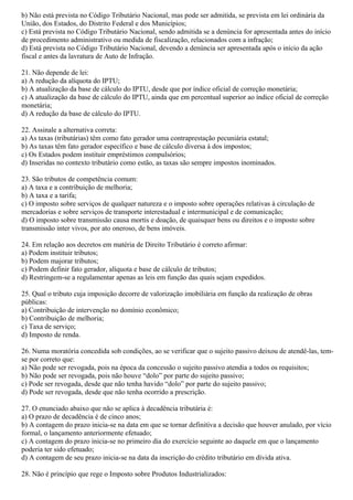 b) Não está prevista no Código Tributário Nacional, mas pode ser admitida, se prevista em lei ordinária da
União, dos Estados, do Distrito Federal e dos Municípios;
c) Está prevista no Código Tributário Nacional, sendo admitida se a denúncia for apresentada antes do início
de procedimento administrativo ou medida de fiscalização, relacionados com a infração;
d) Está prevista no Código Tributário Nacional, devendo a denúncia ser apresentada após o início da ação
fiscal e antes da lavratura de Auto de Infração.
21. Não depende de lei:
a) A redução da alíquota do IPTU;
b) A atualização da base de cálculo do IPTU, desde que por índice oficial de correção monetária;
c) A atualização da base de cálculo do IPTU, ainda que em percentual superior ao índice oficial de correção
monetária;
d) A redução da base de cálculo do IPTU.
22. Assinale a alternativa correta:
a) As taxas (tributárias) têm como fato gerador uma contraprestação pecuniária estatal;
b) As taxas têm fato gerador específico e base de cálculo diversa à dos impostos;
c) Os Estados podem instituir empréstimos compulsórios;
d) Inseridas no contexto tributário como estão, as taxas são sempre impostos inominados.
23. São tributos de competência comum:
a) A taxa e a contribuição de melhoria;
b) A taxa e a tarifa;
c) O imposto sobre serviços de qualquer natureza e o imposto sobre operações relativas à circulação de
mercadorias e sobre serviços de transporte interestadual e intermunicipal e de comunicação;
d) O imposto sobre transmissão causa mortis e doação, de quaisquer bens ou direitos e o imposto sobre
transmissão inter vivos, por ato oneroso, de bens imóveis.
24. Em relação aos decretos em matéria de Direito Tributário é correto afirmar:
a) Podem instituir tributos;
b) Podem majorar tributos;
c) Podem definir fato gerador, alíquota e base de cálculo de tributos;
d) Restringem-se a regulamentar apenas as leis em função das quais sejam expedidos.
25. Qual o tributo cuja imposição decorre de valorização imobiliária em função da realização de obras
públicas:
a) Contribuição de intervenção no domínio econômico;
b) Contribuição de melhoria;
c) Taxa de serviço;
d) Imposto de renda.
26. Numa moratória concedida sob condições, ao se verificar que o sujeito passivo deixou de atendê-las, tem-
se por correto que:
a) Não pode ser revogada, pois na época da concessão o sujeito passivo atendia a todos os requisitos;
b) Não pode ser revogada, pois não houve “dolo” por parte do sujeito passivo;
c) Pode ser revogada, desde que não tenha havido “dolo” por parte do sujeito passivo;
d) Pode ser revogada, desde que não tenha ocorrido a prescrição.
27. O enunciado abaixo que não se aplica à decadência tributária é:
a) O prazo de decadência é de cinco anos;
b) A contagem do prazo inicia-se na data em que se tornar definitiva a decisão que houver anulado, por vício
formal, o lançamento anteriormente efetuado;
c) A contagem do prazo inicia-se no primeiro dia do exercício seguinte ao daquele em que o lançamento
poderia ter sido efetuado;
d) A contagem de seu prazo inicia-se na data da inscrição do crédito tributário em dívida ativa.
28. Não é princípio que rege o Imposto sobre Produtos Industrializados:
 
