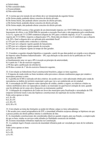 a) Seletividade;
b) Não-cumulatividade;
c) Essencialidade;
d) Não-seletividade.
29. A norma que cria isenção de um tributo deve ser interpretada da seguinte forma:
a) De forma ampla, podendo alterar conceitos do direito privado;
b) De forma literal, não podendo alterar conceitos do direito privado;
c) De forma literal, podendo alterar conceitos do direito privado;
d) De forma ampla, não podendo alterar conceitos do direito privado.
30. Em 01/06/2002 ocorreu o fato gerador de um determinado imposto; em 10/07/2004 deu-se o respectivo
lançamento de ofício; e em 20/06/2006 foi ajuizada a execução fiscal ante o não pagamento pelo contribuinte.
A Lei X, vigente até 31/12/2003 estabelecia alíquota de 10% para o referido imposto; A Lei Y a sucedeu e
vigorou até 31/12/2004 e majorou a alíquota para 15%. Desta data em diante a Lei Z estabelece que a alíquota
é de 20%. Qual a alíquota deve ser aplicada pela autoridade fiscal?
a) 15% por ser a média entre a máxima e a mínima;
b) 15% por ser a alíquota vigente quando do lançamento;
c) 20% por ser a alíquota vigente quando da execução;
d) 10% por ser a alíquota vigente ao tempo do fato gerador.
31. Considere a seguinte situação hipotética e responda: a partir de que data poderá ser exigida a nova alíquota
do Imposto sobre Produtos Industrializados – IPI, cuja alteração se deu através de lei publicada em 10 de
dezembro de 2006?
a) Imediatamente uma vez que o IPI é exceção ao princípio da anterioridade;
b) A partir do 1º dia do exercício seguinte;
c) 90 dias após a publicação da referida lei;
d) 90 dias a contar do 1º dia do exercício financeiro seguinte.
32. Com relação ao federalismo fiscal constitucional brasileiro, julgue os itens seguintes.
I. O imposto de renda retido na fonte incidente sobre proventos e demais rendimentos pagos por estados e
municípios pertence a estes.
II. A partilha do ICMS é realizada sob dois critérios: de acordo com o valor adicionado obtido pela venda de
mercadorias no âmbito do território municipal e pelo que vier a ser estabelecido em lei estadual.
III. A arrecadação do IOF (imposto sobre operações de crédito, câmbio e seguro, ou relativas a títulos ou
valores mobiliários) deve ser repassada ao estado e ao município no qual houver extração de ouro, quando
este for definido em lei como ativo financeiro ou instrumento cambial.
IV. A delegação de competência da União em favor dos municípios para fiscalização e arrecadação do ITR
(imposto territorial rural) é uma das hipóteses constitucionais de repartição de receitas tributárias.
Estão certos apenas os itens:
a) I, II e III.
b) I, II e IV.
c) I, III e IV.
d) II, III e IV.
33. Com relação ao tema das limitações ao poder de tributar, julgue os itens subseqüentes.
I. De acordo com a atual jurisprudência do STF, a imunidade tributária recíproca abrange as hipóteses em que
a pessoa jurídica de direito público interno é contribuinte de fato.
II. As imunidades constitucionais são consideradas objetivas quando exigem, para sua fruição, a comprovação
de que os bens, rendas ou serviços estão afetados às finalidades essenciais da entidade.
III. Existem imunidades tributárias implícitas na Constituição.
IV. A condição legal à fruição concreta da imunidade tributária pode ser veiculada por meio de lei ordinária
federal.
Estão certos apenas os itens:
a) I e II.
b) I e III.
c) I e IV.
 