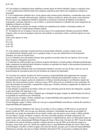 d) II e III.
34. Com relação à competência para estabelecer normas gerais de direito tributário, julgue os seguintes itens.
I. A lei complementar tributária pode fixar alíquotas específicas para tributos da competência estadual ou
municipal.
II. A lei complementar tributária deve versar apenas sobre normas gerais tributárias, consideradas estas como
normas-quadro, versando sobre princípios, diretrizes e balizas normativas, dentro das quais o ente tributante
deverá exercer sua competência tributária, definindo os elementos essenciais da hipótese de incidência,
respeitando o princípio federativo e seu corolário: a autonomia financeira e tributária dos entes integrantes da
República Federativa do Brasil.
III. As obrigações acessórias em relação a tributos de competência de estados e municípios podem ser
especificadas em lei complementar tributária federal.
IV. Na hipótese de ser revogada a lista de serviços anexa à lei complementar tributária nacional do ISSQN
(imposto sobre serviços de qualquer natureza), não poderão os municípios cobrar o referido imposto em seus
territórios.
Estão certos apenas os itens:
a) I e II.
b) I e III.
c) II e III.
d) II e IV.
35. Com relação ao princípio constitucional da irretroatividade tributária, assinale a opção correta.
a) A administração tributária pode rever a qualquer tempo os seus atos administrativos de lançamento
tributário, nos casos de fraude fiscal.
b) A Lei tributária nova não poderá alcançar fatos geradores ocorridos antes de sua vigência, salvo no que
disser respeito a obrigações acessórias.
c) A alteração de critério jurídico que embasou resposta individual a consulta jurídico-tributária proferida pelo
órgão competente da administração tributária só poderá ser aplicada em relação a fatos geradores posteriores à
sua publicação em Diário Oficial.
d) A administração tributária pode rever lançamento tributário com base em erro de fato, como no caso de
reclassificação de mercadorias para fins de incidência do imposto de importação.
36. Com base em contrato, locatário de imóvel assumiu a responsabilidade pelo pagamento dos encargos
referentes à locação. Por mais de um ano, o administrador indicado pelo proprietário recebeu os valores
correspondentes ao aluguel, quotas de condomínio e tributos, fazendo pressupor o recolhimento regular dos
tributos. Em certo momento, porém, verificou-se que o IPTU deixou de ser recolhido ao fisco municipal. De
posse da intimação do município, o proprietário exigiu que o locatário efetuasse o pagamento do imposto em
atraso. Nesse caso, o locatário:
a) está obrigado ao pagamento do tributo, tendo em vista o princípio geral do direito das obrigações, segundo
o qual quem paga mal, paga duas vezes.
b) pode recusar-se a pagar o tributo, alegando que a obrigação de pagar compete ao administrador do imóvel,
na qualidade de responsável por substituição.
c) pode recusar-se a pagar o tributo, alegando que a responsabilidade pelo pagamento do tributo remanesce
com o proprietário, apesar do contrato.
d) está obrigado a pagar o tributo, tendo em vista que a responsabilidade assumida por contrato lhe transfere a
responsabilidade pelo pagamento.
37. Louças Sanitárias Brilhante Ltda. deixou de recolher ao fisco estadual o ICMS relativo ao período de
janeiro a junho de 2005, mês em que, por alteração contratual, a titularidade das quotas da sociedade foi
transferida a um grupo de empresários de um estado vizinho, que não quitou com o estado o débito referido.
Um ano depois, o grupo extinguiu o negócio, não mais exercendo qualquer atividade empresarial. Em
setembro desse mesmo ano, os antigos sócios reassumiram o estabelecimento, dessa vez fabricando artigos de
cama e mesa, com a denominação Brilhante Roupas de Cama e Mesa Ltda. Em maio de 2007, fiscal de rendas
do estado lavrou auto de infração, exigindo o imposto devido no ano de 2005, acrescido dos respectivos
encargos, como multa, juros etc. Diante da exigência fiscal, a atual Brilhante Roupas de Cama e Mesa Ltda:
a) está obrigada a recolher o tributo exigido, acrescido dos demais encargos, por se tratar de responsabilidade
tributária por sucessão, prevista no Código Tributário Nacional (CTN), em que pese a mudança do objeto
 