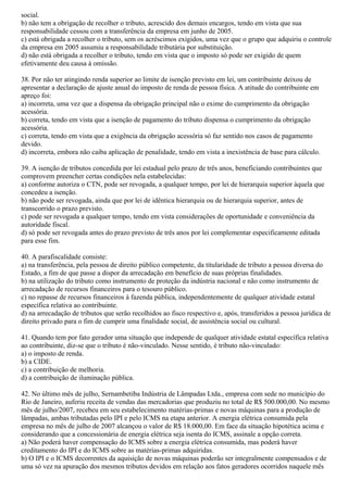 social.
b) não tem a obrigação de recolher o tributo, acrescido dos demais encargos, tendo em vista que sua
responsabilidade cessou com a transferência da empresa em junho de 2005.
c) está obrigada a recolher o tributo, sem os acréscimos exigidos, uma vez que o grupo que adquiriu o controle
da empresa em 2005 assumiu a responsabilidade tributária por substituição.
d) não está obrigada a recolher o tributo, tendo em vista que o imposto só pode ser exigido de quem
efetivamente deu causa à omissão.
38. Por não ter atingindo renda superior ao limite de isenção previsto em lei, um contribuinte deixou de
apresentar a declaração de ajuste anual do imposto de renda de pessoa física. A atitude do contribuinte em
apreço foi:
a) incorreta, uma vez que a dispensa da obrigação principal não o exime do cumprimento da obrigação
acessória.
b) correta, tendo em vista que a isenção de pagamento do tributo dispensa o cumprimento da obrigação
acessória.
c) correta, tendo em vista que a exigência da obrigação acessória só faz sentido nos casos de pagamento
devido.
d) incorreta, embora não caiba aplicação de penalidade, tendo em vista a inexistência de base para cálculo.
39. A isenção de tributos concedida por lei estadual pelo prazo de três anos, beneficiando contribuintes que
comprovem preencher certas condições nela estabelecidas:
a) conforme autoriza o CTN, pode ser revogada, a qualquer tempo, por lei de hierarquia superior àquela que
concedeu a isenção.
b) não pode ser revogada, ainda que por lei de idêntica hierarquia ou de hierarquia superior, antes de
transcorrido o prazo previsto.
c) pode ser revogada a qualquer tempo, tendo em vista considerações de oportunidade e conveniência da
autoridade fiscal.
d) só pode ser revogada antes do prazo previsto de três anos por lei complementar especificamente editada
para esse fim.
40. A parafiscalidade consiste:
a) na transferência, pela pessoa de direito público competente, da titularidade de tributo a pessoa diversa do
Estado, a fim de que passe a dispor da arrecadação em benefício de suas próprias finalidades.
b) na utilização do tributo como instrumento de proteção da indústria nacional e não como instrumento de
arrecadação de recursos financeiros para o tesouro público.
c) no repasse de recursos financeiros à fazenda pública, independentemente de qualquer atividade estatal
específica relativa ao contribuinte.
d) na arrecadação de tributos que serão recolhidos ao fisco respectivo e, após, transferidos a pessoa jurídica de
direito privado para o fim de cumprir uma finalidade social, de assistência social ou cultural.
41. Quando tem por fato gerador uma situação que independe de qualquer atividade estatal específica relativa
ao contribuinte, diz-se que o tributo é não-vinculado. Nesse sentido, é tributo não-vinculado:
a) o imposto de renda.
b) a CIDE.
c) a contribuição de melhoria.
d) a contribuição de iluminação pública.
42. No último mês de julho, Sernambetiba Indústria de Lâmpadas Ltda., empresa com sede no município do
Rio de Janeiro, auferiu receita de vendas das mercadorias que produziu no total de R$ 500.000,00. No mesmo
mês de julho/2007, recebeu em seu estabelecimento matérias-primas e novas máquinas para a produção de
lâmpadas, ambas tributadas pelo IPI e pelo ICMS na etapa anterior. A energia elétrica consumida pela
empresa no mês de julho de 2007 alcançou o valor de R$ 18.000,00. Em face da situação hipotética acima e
considerando que a concessionária de energia elétrica seja isenta do ICMS, assinale a opção correta.
a) Não poderá haver compensação do ICMS sobre a energia elétrica consumida, mas poderá haver
creditamento do IPI e do ICMS sobre as matérias-primas adquiridas.
b) O IPI e o ICMS decorrentes da aquisição de novas máquinas poderão ser integralmente compensados e de
uma só vez na apuração dos mesmos tributos devidos em relação aos fatos geradores ocorridos naquele mês
 