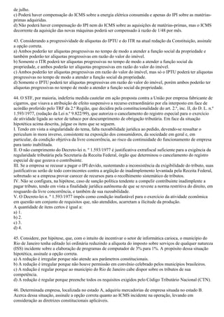 de julho.
c) Poderá haver compensação do ICMS sobre a energia elétrica consumida e apenas do IPI sobre as matérias-
primas adquiridas.
d) Não poderá haver compensação do IPI nem do ICMS sobre as aquisições de matérias-primas, mas o ICMS
decorrente da aquisição das novas máquinas poderá ser compensado à razão de 1/48 por mês.
43. Considerando a progressividade de alíquotas do IPTU e do ITR na atual redação da Constituição, assinale
a opção correta.
a) Ambos poderão ter alíquotas progressivas no tempo de modo a atender a função social da propriedade e
também poderão ter alíquotas progressivas em razão do valor do imóvel.
b) Somente o ITR poderá ter alíquotas progressivas no tempo de modo a atender a função social da
propriedade, e ambos poderão ter alíquotas progressivas em razão do valor do imóvel.
c) Ambos poderão ter alíquotas progressivas em razão do valor do imóvel, mas só o IPTU poderá ter alíquotas
progressivas no tempo de modo a atender a função social da propriedade.
d) Somente o IPTU poderá ter alíquotas progressivas em razão do valor do imóvel, porém ambos poderão ter
alíquotas progressivas no tempo de modo a atender a função social da propriedade.
44. O STF, por maioria, indeferiu medida cautelar em ação proposta contra a União por empresa fabricante de
cigarros, que visava a atribuição de efeito suspensivo a recurso extraordinário por ela interposto em face de
acórdão proferido pelo TRF da 2.ª Região, que decidira pela constitucionalidade do art. 2.º, inc. II, do D. L. n.º
1.593/1977, (redação da Lei n.º 9.822/99), que autoriza o cancelamento do registro especial para o exercício
de atividade ligada ao setor de tabaco por descumprimento de obrigação tributária. Em face da situação
hipotética acima descrita, julgue os itens que se seguem.
I. Tendo em vista a singularidade do tema, falta razoabilidade jurídica ao pedido, devendo-se ressaltar o
periculum in mora inverso, consistente na exposição dos consumidores, da sociedade em geral e, em
particular, da condição objetiva da livre concorrência, ao risco da continuidade do funcionamento de empresa
para tanto inabilitada.
II. O não cumprimento do Decreto-lei n. º 1.593/1977 é justificativa extrafiscal suficiente para a exigência da
regularidade tributária pela Secretaria da Receita Federal, órgão que determinou o cancelamento do registro
especial de que gozava o contribuinte.
III. Se a empresa se recusar a pagar o IPI devido, sustentando a inconsistência da exigibilidade do tributo, suas
justificativas serão de todo convincentes contra a argüição de inadimplemento levantada pela Receita Federal,
sobretudo se a empresa provar carecer de recursos para o recolhimento sistemático de tributos.
IV. Não se configura, na hipótese, caso de sanção política tendente a compelir contribuinte inadimplente a
pagar tributo, tendo em vista a finalidade jurídica autônoma de que se reveste a norma restritiva do direito, em
resguardo da livre concorrência, e também de sua razoabilidade.
V. O Decreto-lei n. º 1.593/1977 impôs como condição inafastável para o exercício da atividade econômica
em questão um conjunto de requisitos que, não atendidos, acarretam a ilicitude da produção.
A quantidade de itens certos é igual a:
a) 1.
b) 2.
c) 3.
d) 4.
45. Considere, por hipótese, que, com o intuito de incentivar o setor de informática carioca, o município do
Rio de Janeiro tenha editado lei ordinária reduzindo a alíquota do imposto sobre serviços de qualquer natureza
(ISS) incidente sobre a elaboração de programas de computador de 3% para 1%. A propósito dessa situação
hipotética, assinale a opção correta.
a) A redução é irregular porque não atende aos parâmetros constitucionais.
b) A redução é irregular porque não houve permissão em convênio celebrado pelos municípios brasileiros.
c) A redução é regular porque ao município do Rio de Janeiro cabe dispor sobre os tributos de sua
competência.
d) A redução é regular porque preenche todos os requisitos exigidos pelo Código Tributário Nacional (CTN).
46. Determinada empresa, localizada no estado A, adquiriu mercadorias de empresa situada no estado B.
Acerca dessa situação, assinale a opção correta quanto ao ICMS incidente na operação, levando em
consideração as diretrizes constitucionais aplicáveis.
 