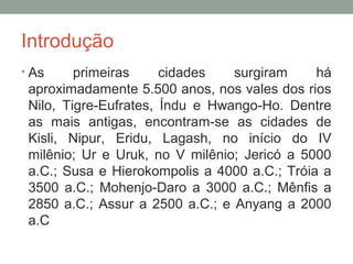 Introdução
• As

primeiras
cidades
surgiram
há
aproximadamente 5.500 anos, nos vales dos rios
Nilo, Tigre-Eufrates, Índu e Hwango-Ho. Dentre
as mais antigas, encontram-se as cidades de
Kisli, Nipur, Eridu, Lagash, no início do IV
milênio; Ur e Uruk, no V milênio; Jericó a 5000
a.C.; Susa e Hierokompolis a 4000 a.C.; Tróia a
3500 a.C.; Mohenjo-Daro a 3000 a.C.; Mênfis a
2850 a.C.; Assur a 2500 a.C.; e Anyang a 2000
a.C

 