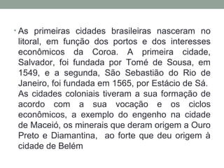 • As primeiras cidades brasileiras nasceram no

litoral, em função dos portos e dos interesses
econômicos da Coroa. A primeira cidade,
Salvador, foi fundada por Tomé de Sousa, em
1549, e a segunda, São Sebastião do Rio de
Janeiro, foi fundada em 1565, por Estácio de Sá.
As cidades coloniais tiveram a sua formação de
acordo com a sua vocação e os ciclos
econômicos, a exemplo do engenho na cidade
de Maceió, os minerais que deram origem a Ouro
Preto e Diamantina, ao forte que deu origem à
cidade de Belém

 
