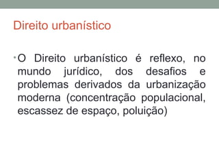 Direito urbanístico
• O Direito urbanístico é reflexo, no

mundo jurídico, dos desafios e
problemas derivados da urbanização
moderna (concentração populacional,
escassez de espaço, poluição)

 