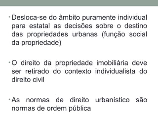 • Desloca-se do âmbito puramente individual

para estatal as decisões sobre o destino
das propriedades urbanas (função social
da propriedade)
• O direito da propriedade imobiliária deve

ser retirado do contexto individualista do
direito civil
• As

normas de direito urbanístico são
normas de ordem pública

 