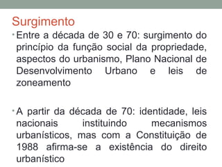 Surgimento
• Entre a década de 30 e 70: surgimento do

princípio da função social da propriedade,
aspectos do urbanismo, Plano Nacional de
Desenvolvimento Urbano e leis de
zoneamento
• A partir da década de 70: identidade, leis

nacionais
instituindo
mecanismos
urbanísticos, mas com a Constituição de
1988 afirma-se a existência do direito
urbanístico

 
