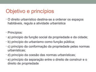 Objetivo e princípios
• O direito urbanístico destina-se a ordenar os espaços

habitáveis, regula a atividade urbanística
• Princípios:
• a) principio da função social da propriedade e da cidade;
• b) princípio do urbanismo como função pública;
• c) princípio da conformação da propriedade pelas normas

urbanísticas;
• d) princípio da coesão das normas urbanísticas;
• e) princípio da separação entre o direito de construir e o
direito de propriedade

 