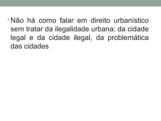 • Não há como falar em direito urbanístico

sem tratar da ilegalidade urbana: da cidade
legal e da cidade ilegal, da problemática
das cidades

 