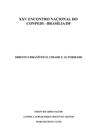 XXV ENCONTRO NACIONAL DO
CONPEDI - BRASÍLIA/DF
DIREITO URBANÍSTICO, CIDADE E ALTERIDADE
EDSON RICARDO SALEME
LUDMILA ALBUQUERQUE DOUETTES ARAÚJO
MARCONI DO Ó CATÃO
 
