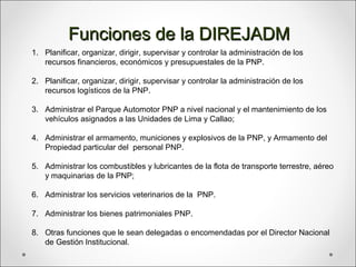 1. Planificar, organizar, dirigir, supervisar y controlar la administración de los
recursos financieros, económicos y presupuestales de la PNP.
2. Planificar, organizar, dirigir, supervisar y controlar la administración de los
recursos logísticos de la PNP.
3. Administrar el Parque Automotor PNP a nivel nacional y el mantenimiento de los
vehículos asignados a las Unidades de Lima y Callao;
4. Administrar el armamento, municiones y explosivos de la PNP, y Armamento del
Propiedad particular del personal PNP.
5. Administrar los combustibles y lubricantes de la flota de transporte terrestre, aéreo
y maquinarias de la PNP;
6. Administrar los servicios veterinarios de la PNP.
7. Administrar los bienes patrimoniales PNP.
8. Otras funciones que le sean delegadas o encomendadas por el Director Nacional
de Gestión Institucional.
Funciones de la DIREJADMFunciones de la DIREJADM
 