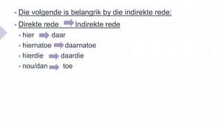  Die volgende is belangrik by die indirekte rede:
 Direkte rede Indirekte rede
 hier daar
 hiernatoe daarnatoe
 hierdie daardie
 nou/dan toe
 