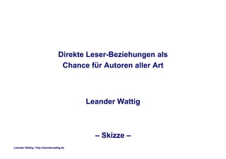 Direkte Leser-Beziehungen als
                                    Chance für Autoren aller Art



                                           Leander Wattig



                                             – Skizze –
Leander Wattig | http://leanderwattig.de
 