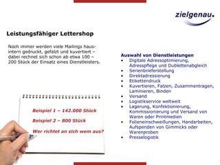 Noch immer werden viele Mailings haus-intern gedruckt, gefalzt und kuvertiert – dabei rechnet sich schon ab etwa 100 – 200 Stück der Einsatz eines Dienstleisters.  Leistungsfähiger Lettershop Beispiel 2 – 800 Stück Auswahl von Dienstleistungen Digitale Adressoptimierung, Adresspflege und Dublettenabgleich  Serienbrieferstellung Direktadressierung Etikettendruck Kuvertieren, Falzen, Zusammentragen, Laminieren, Binden  Versand Logistikservice weltweit  Lagerung, Konfektionierung, Kommissionierung und Versand von Waren oder Printmedien Folieneinschweißungen, Handarbeiten, Aufspenden von Gimmicks oder Warenproben Presselogistik Beispiel 1 – 142.000 Stück Wer richtet an sich wem aus? 