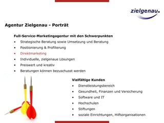 Agentur Zielgenau - Porträt Full-Service-Marketingagentur mit den Schwerpunkten Strategische Beratung sowie Umsetzung und Beratung Positionierung & Profilierung  Direktmarketing Individuelle, zielgenaue Lösungen Preiswert und kreativ Beratungen können bezuschusst werden Vielfältige Kunden Dienstleistungsbereich Gesundheit, Finanzen und Versicherung Software und IT Hochschulen Stiftungen soziale Einrichtungen, Hilfsorganisationen  
