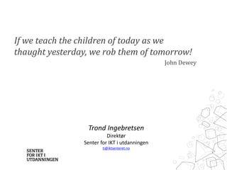 If we teach the children of today as we 
thaught yesterday, we rob them of tomorrow! 
John Dewey 
Trond Ingebretsen 
Direktør 
Senter for IKT i utdanningen 
ti@iktsenteret.no 
 