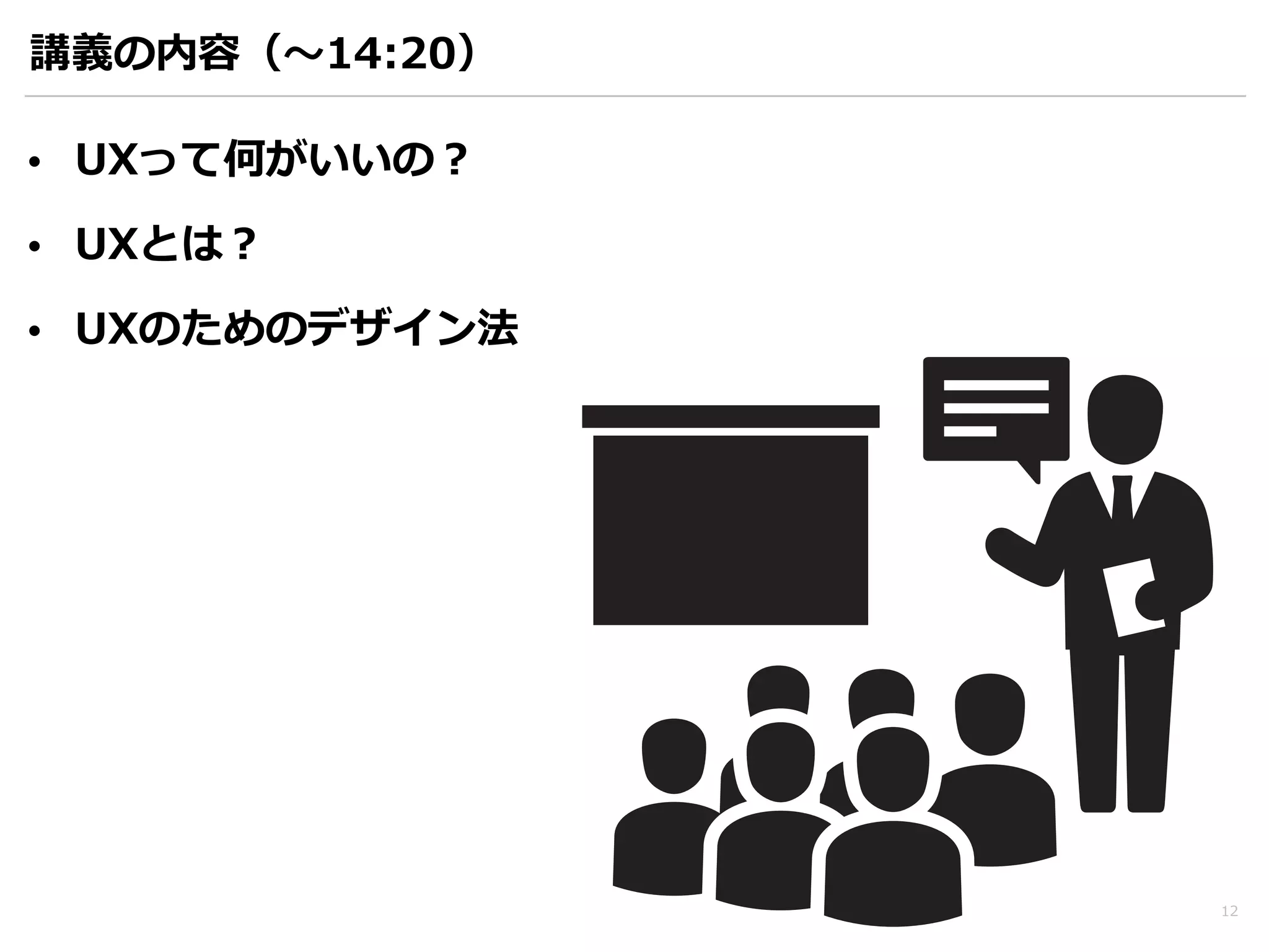 講義の内容（〜～14:20） 
• UXって何がいいの？ 
• UXとは？ 
• UXのためのデザイン法 
12 
 