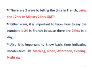 There are 2 ways to telling the time in French; using
the 12hrs or Military 24hrs GMT;
Either ways, it is important to know how to say the
numbers 1-24 in French because there are 24hrs in a
day;
Also it is important to know basic time indicating
vocabularies like Morning, Noon, Afternoon, Evening,
Night etc;
4
 
