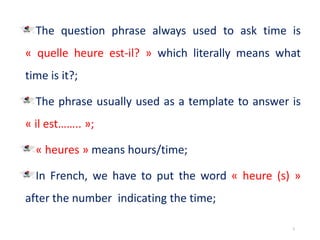 The question phrase always used to ask time is
« quelle heure est-il? » which literally means what
time is it?;
The phrase usually used as a template to answer is
« il est…….. »;
« heures » means hours/time;
In French, we have to put the word « heure (s) »
after the number indicating the time;
5
 