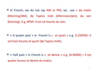 In French, we do not say AM or PM; we use « du matin
(Morning/AM), de l’apres midi (Afternoon/pm), du soir
(Evening). E.g. 6PM= il est six heures du soir;
« A quater past » in French is « et quart » e.g. 3:15(PM)= il
est trois heures et quart (de l’apres midi);
« Half past » in French is « et demie » e.g. (4:30AM) = il est
quatre heures et demie du matin;
6
 